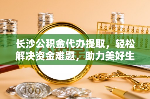 贵港长沙公积金代办提取，轻松解决资金难题，助力美好生活