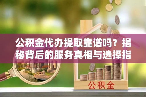 贵港公积金代办提取靠谱吗？揭秘背后的服务真相与选择指南