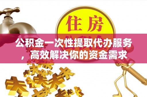 贵港公积金一次性提取代办服务，高效解决你的资金需求