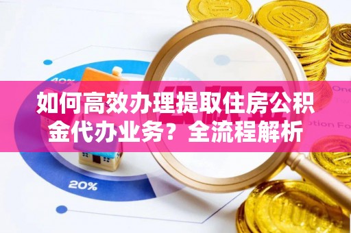 贵港如何高效办理提取住房公积金代办业务？全流程解析